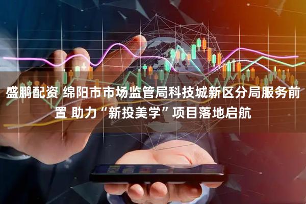 盛鹏配资 绵阳市市场监管局科技城新区分局服务前置 助力“新投美学”项目落地启航