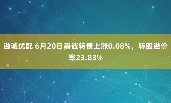 溢诚优配 6月20日嘉诚转债上涨0.08%，转股溢价率23.83%
