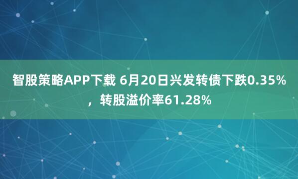 智股策略APP下载 6月20日兴发转债下跌0.35%，转股溢价率61.28%