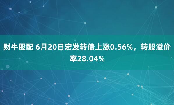 财牛股配 6月20日宏发转债上涨0.56%，转股溢价率28.04%