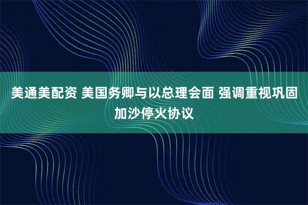 美通美配资 美国务卿与以总理会面 强调重视巩固加沙停火协议