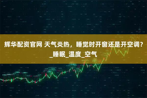 辉华配资官网 天气炎热，睡觉时开窗还是开空调？_睡眠_温度_空气