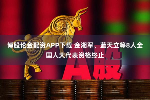 博股论金配资APP下载 金湘军、蓝天立等8人全国人大代表资格终止