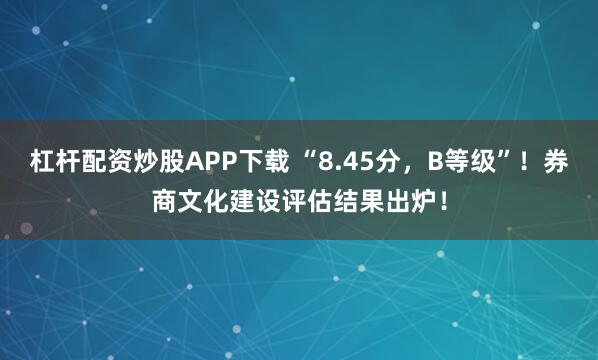 杠杆配资炒股APP下载 “8.45分，B等级”！券商文化建设评估结果出炉！
