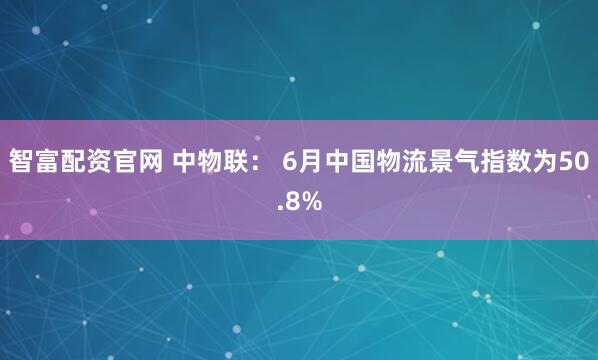 智富配资官网 中物联： 6月中国物流景气指数为50.8%