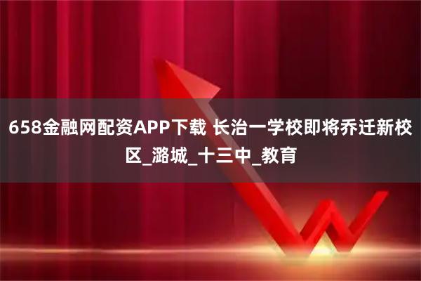 658金融网配资APP下载 长治一学校即将乔迁新校区_潞城_十三中_教育