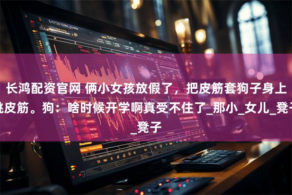 长鸿配资官网 俩小女孩放假了，把皮筋套狗子身上跳皮筋。狗：啥时候开学啊真受不住了_那小_女儿_凳子