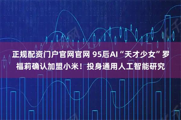 正规配资门户官网官网 95后AI“天才少女”罗福莉确认加盟小米！投身通用人工智能研究