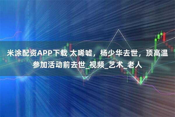 米涂配资APP下载 太唏嘘，杨少华去世，顶高温参加活动前去世_视频_艺术_老人