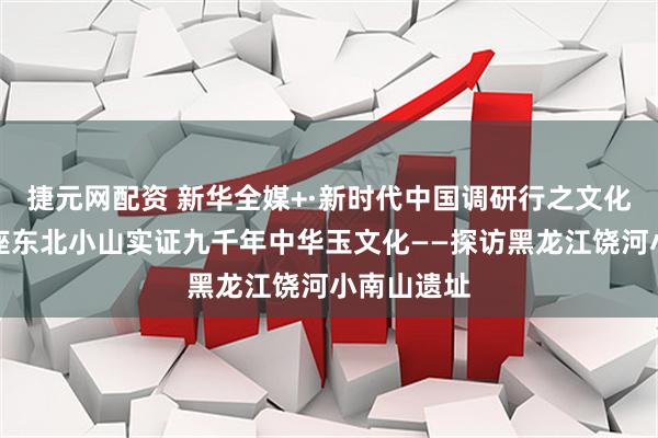 捷元网配资 新华全媒+·新时代中国调研行之文化中华｜一座东北小山实证九千年中华玉文化——探访黑龙江饶河小南山遗址