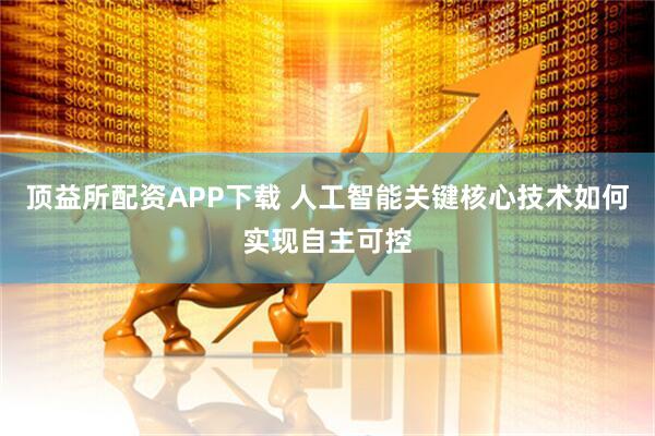 顶益所配资APP下载 人工智能关键核心技术如何实现自主可控