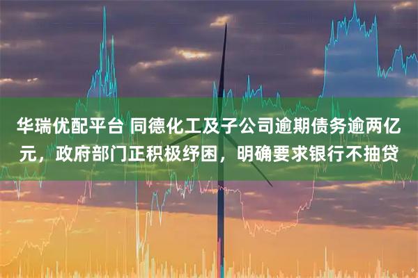 华瑞优配平台 同德化工及子公司逾期债务逾两亿元，政府部门正积极纾困，明确要求银行不抽贷