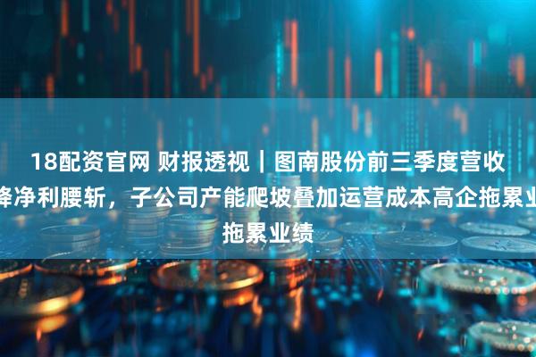 18配资官网 财报透视｜图南股份前三季度营收大降净利腰斩，子公司产能爬坡叠加运营成本高企拖累业绩