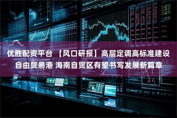 优胜配资平台 【风口研报】高层定调高标准建设自由贸易港 海南自贸区有望书写发展新篇章