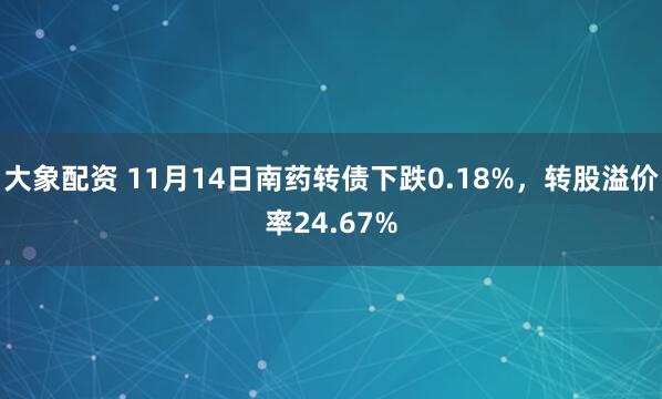 大象配资 11月14日南药转债下跌0.18%，转股溢价率24.67%