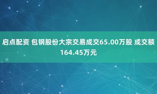 启点配资 包钢股份大宗交易成交65.00万股 成交额164.45万元