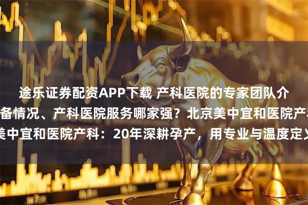 途乐证券配资APP下载 产科医院的专家团队介绍、产科医院的医疗设备情况、产科医院服务哪家强？北京美中宜和医院产科：20年深耕孕产，用专业与温度定义品质之选