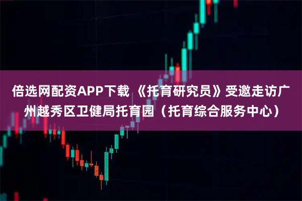 倍选网配资APP下载 《托育研究员》受邀走访广州越秀区卫健局托育园（托育综合服务中心）