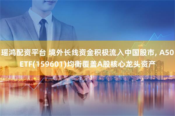 瑶鸿配资平台 境外长线资金积极流入中国股市, A50ETF(159601)均衡覆盖A股核心龙头资产