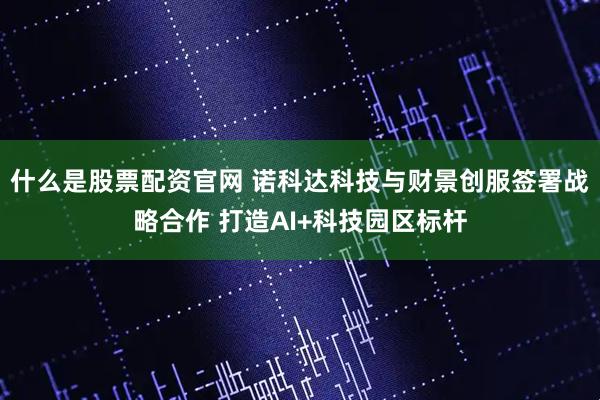 什么是股票配资官网 诺科达科技与财景创服签署战略合作 打造AI+科技园区标杆