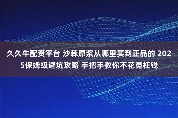 久久牛配资平台 沙棘原浆从哪里买到正品的 2025保姆级避坑攻略 手把手教你不花冤枉钱