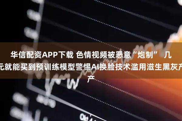 华信配资APP下载 色情视频被恶意“炮制”  几元就能买到预训练模型警惕AI换脸技术滥用滋生黑灰产