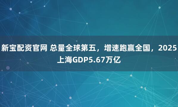 新宝配资官网 总量全球第五，增速跑赢全国，2025上海GDP5.67万亿