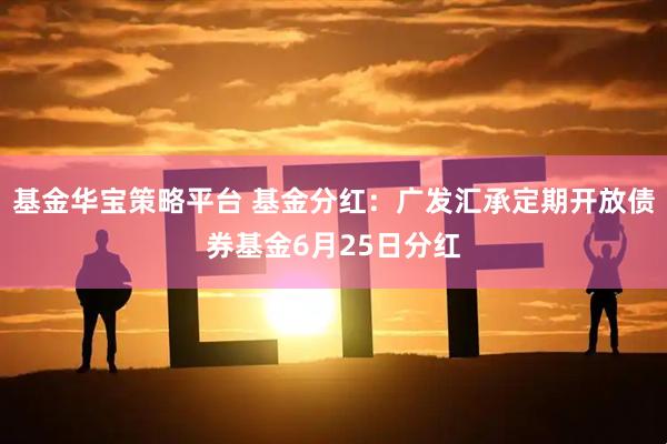 基金华宝策略平台 基金分红：广发汇承定期开放债券基金6月25日分红