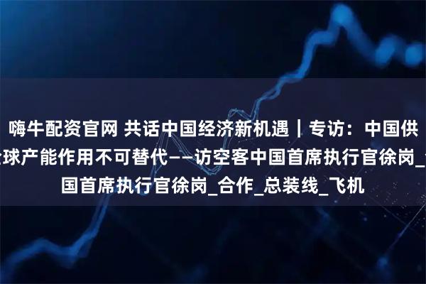 嗨牛配资官网 共话中国经济新机遇｜专访：中国供应链对空客提升全球产能作用不可替代——访空客中国首席执行官徐岗_合作_总装线_飞机