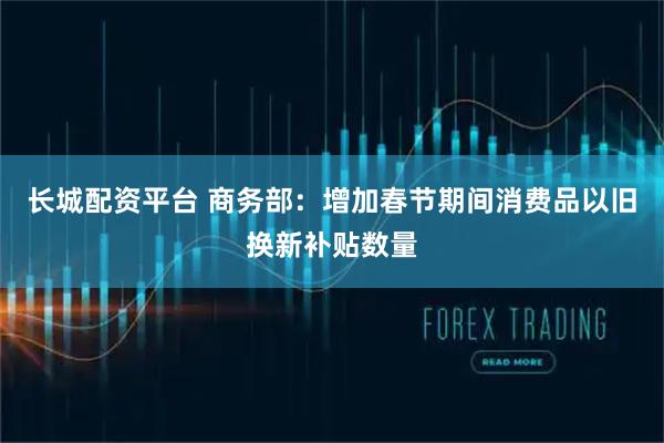 长城配资平台 商务部：增加春节期间消费品以旧换新补贴数量