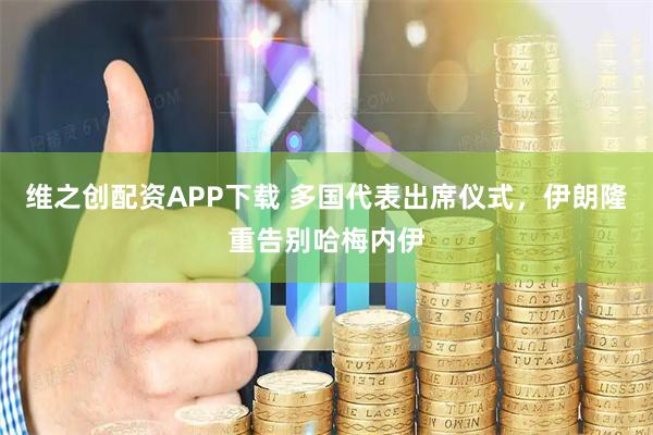 维之创配资APP下载 多国代表出席仪式，伊朗隆重告别哈梅内伊