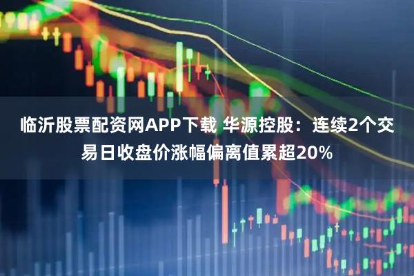 临沂股票配资网APP下载 华源控股:连续2个交易日收盘价涨幅偏离值累超20%