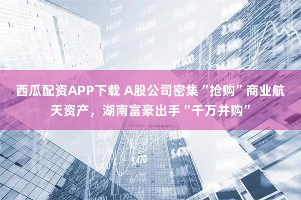 西瓜配资APP下载 A股公司密集“抢购”商业航天资产，湖南富豪出手“千万并购”